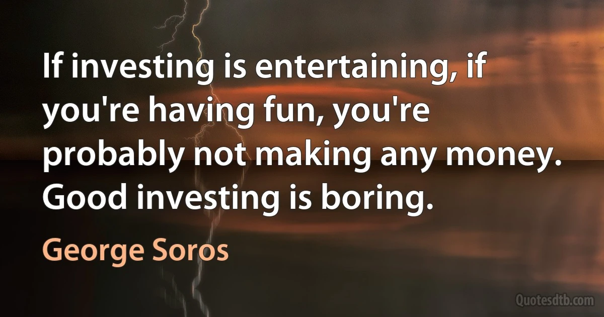 If investing is entertaining, if you're having fun, you're probably not making any money. Good investing is boring. (George Soros)