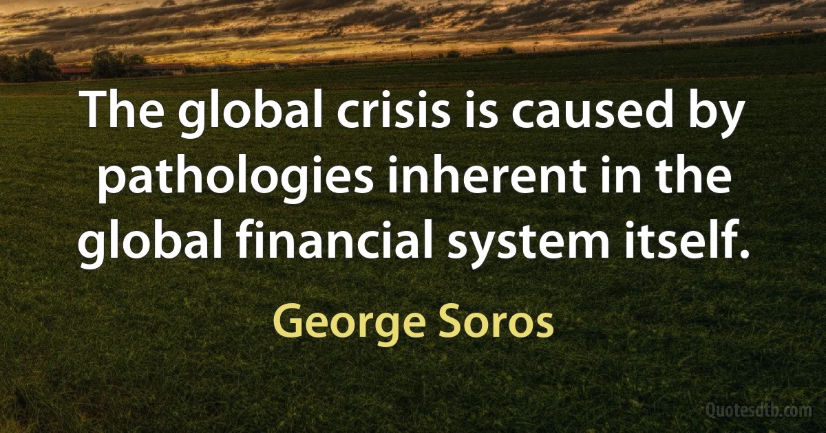 The global crisis is caused by pathologies inherent in the global financial system itself. (George Soros)