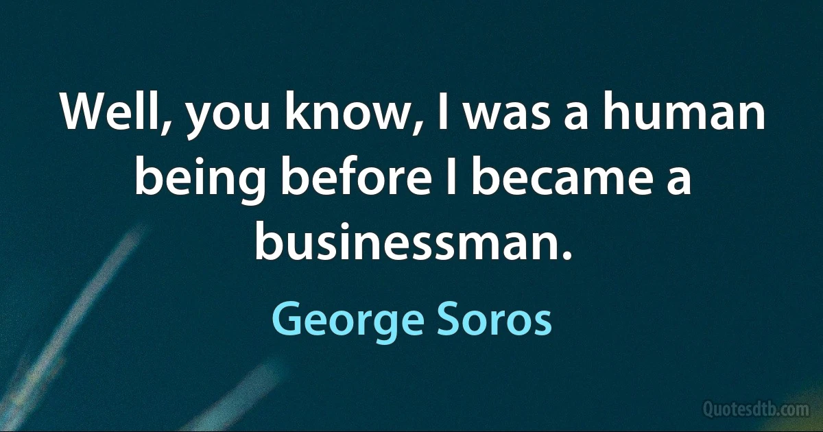 Well, you know, I was a human being before I became a businessman. (George Soros)