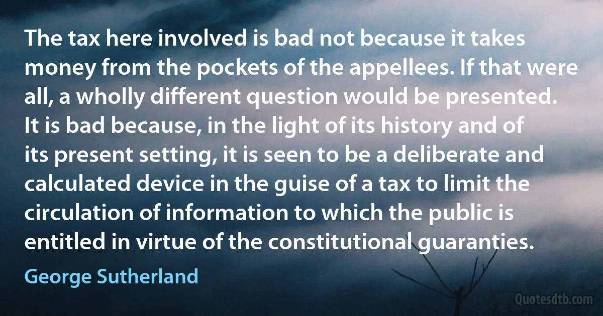 The tax here involved is bad not because it takes money from the pockets of the appellees. If that were all, a wholly different question would be presented. It is bad because, in the light of its history and of its present setting, it is seen to be a deliberate and calculated device in the guise of a tax to limit the circulation of information to which the public is entitled in virtue of the constitutional guaranties. (George Sutherland)