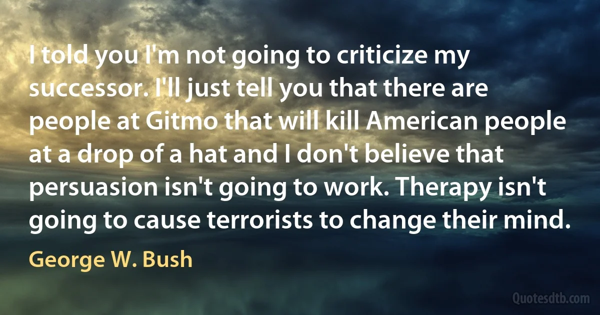 I told you I'm not going to criticize my successor. I'll just tell you that there are people at Gitmo that will kill American people at a drop of a hat and I don't believe that persuasion isn't going to work. Therapy isn't going to cause terrorists to change their mind. (George W. Bush)