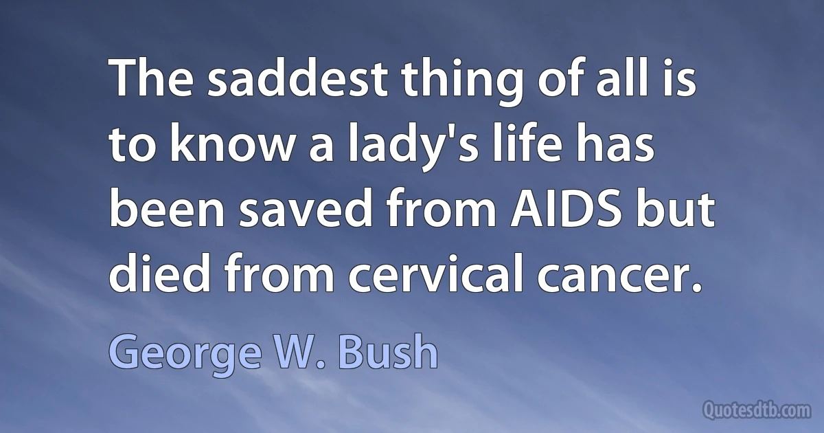 The saddest thing of all is to know a lady's life has been saved from AIDS but died from cervical cancer. (George W. Bush)