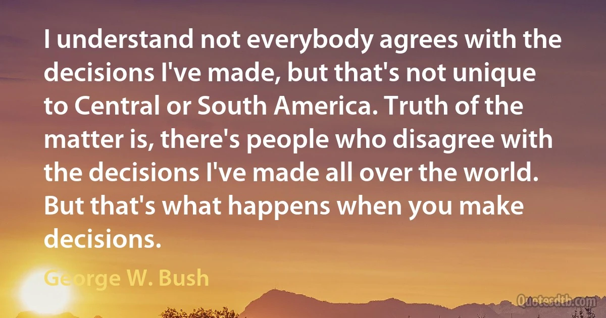 I understand not everybody agrees with the decisions I've made, but that's not unique to Central or South America. Truth of the matter is, there's people who disagree with the decisions I've made all over the world. But that's what happens when you make decisions. (George W. Bush)