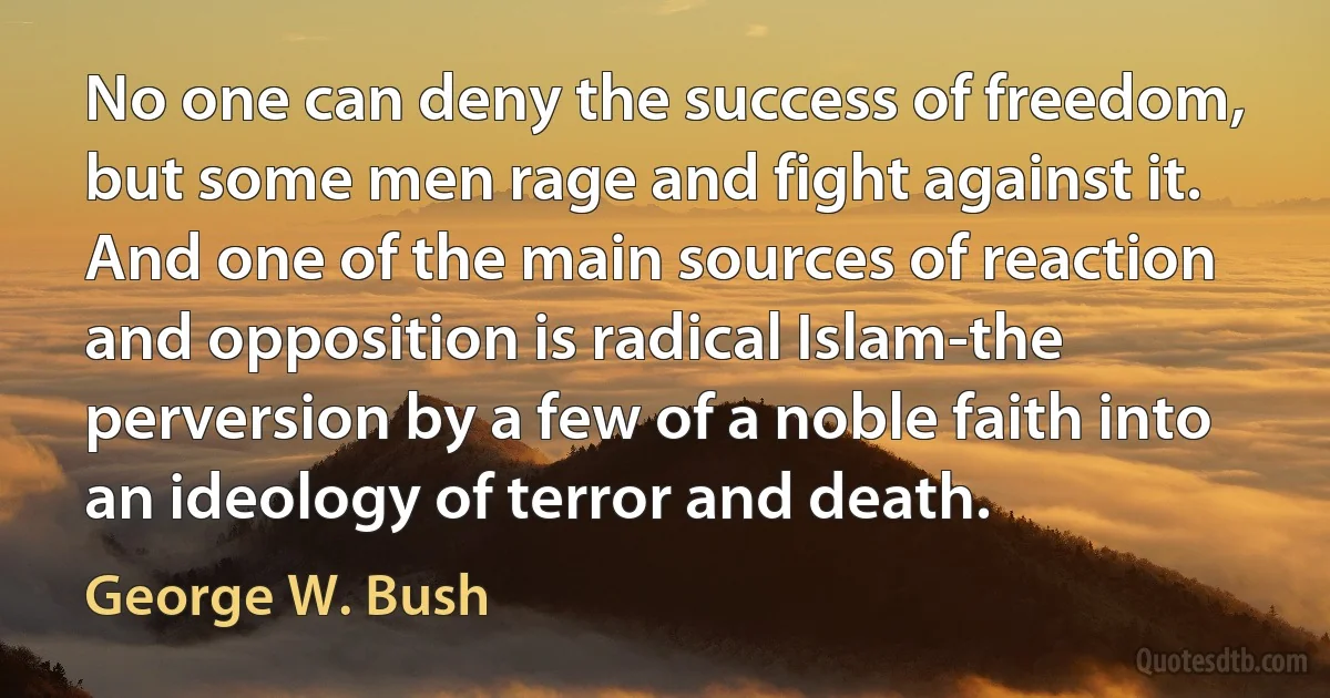 No one can deny the success of freedom, but some men rage and fight against it. And one of the main sources of reaction and opposition is radical Islam-the perversion by a few of a noble faith into an ideology of terror and death. (George W. Bush)