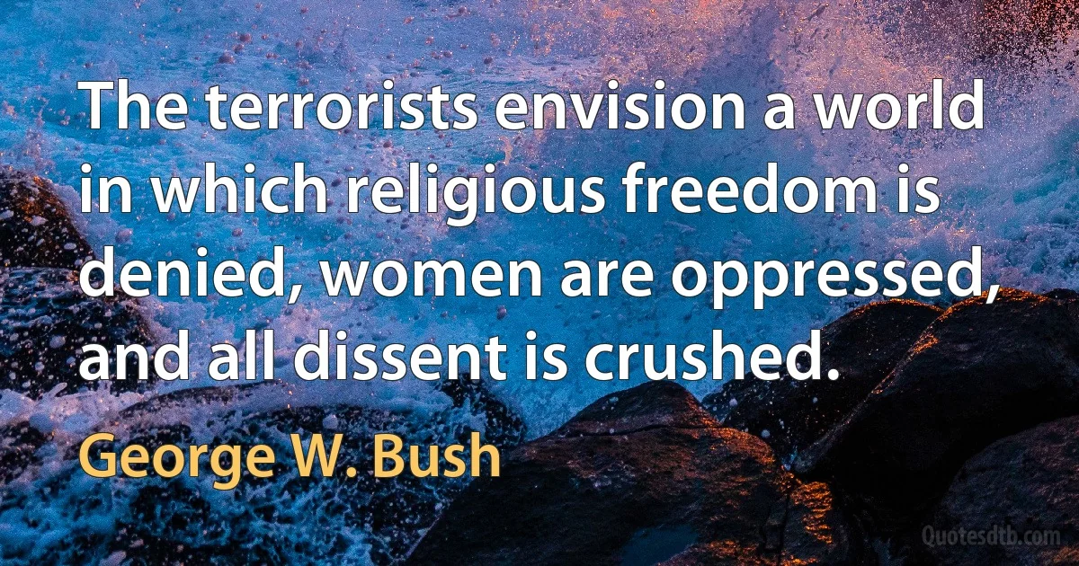 The terrorists envision a world in which religious freedom is denied, women are oppressed, and all dissent is crushed. (George W. Bush)