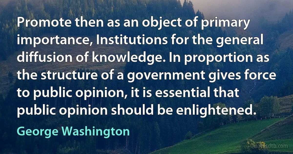 Promote then as an object of primary importance, Institutions for the general diffusion of knowledge. In proportion as the structure of a government gives force to public opinion, it is essential that public opinion should be enlightened. (George Washington)