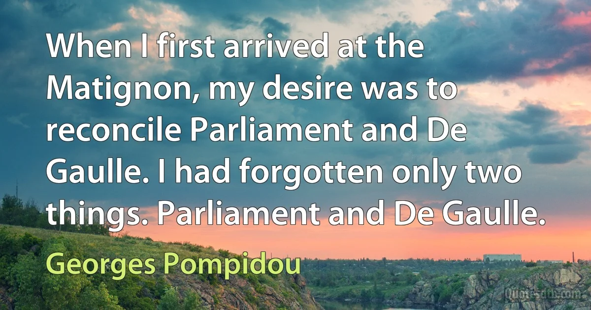 When I first arrived at the Matignon, my desire was to reconcile Parliament and De Gaulle. I had forgotten only two things. Parliament and De Gaulle. (Georges Pompidou)