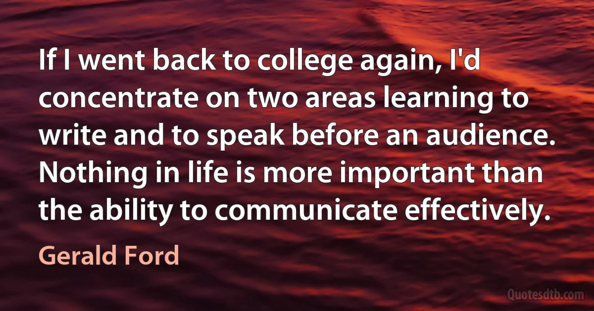 If I went back to college again, I'd concentrate on two areas learning to write and to speak before an audience. Nothing in life is more important than the ability to communicate effectively. (Gerald Ford)