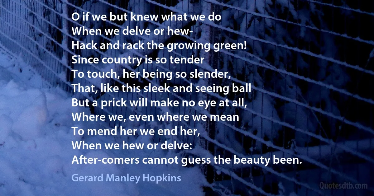 O if we but knew what we do
When we delve or hew-
Hack and rack the growing green!
Since country is so tender
To touch, her being so slender,
That, like this sleek and seeing ball
But a prick will make no eye at all,
Where we, even where we mean
To mend her we end her,
When we hew or delve:
After-comers cannot guess the beauty been. (Gerard Manley Hopkins)