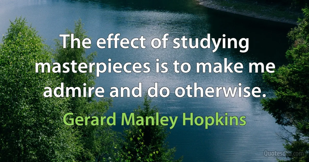 The effect of studying masterpieces is to make me admire and do otherwise. (Gerard Manley Hopkins)