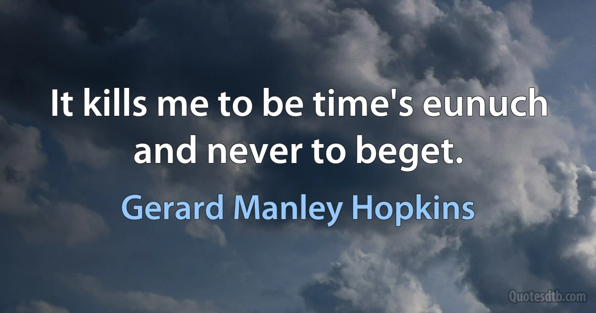 It kills me to be time's eunuch and never to beget. (Gerard Manley Hopkins)