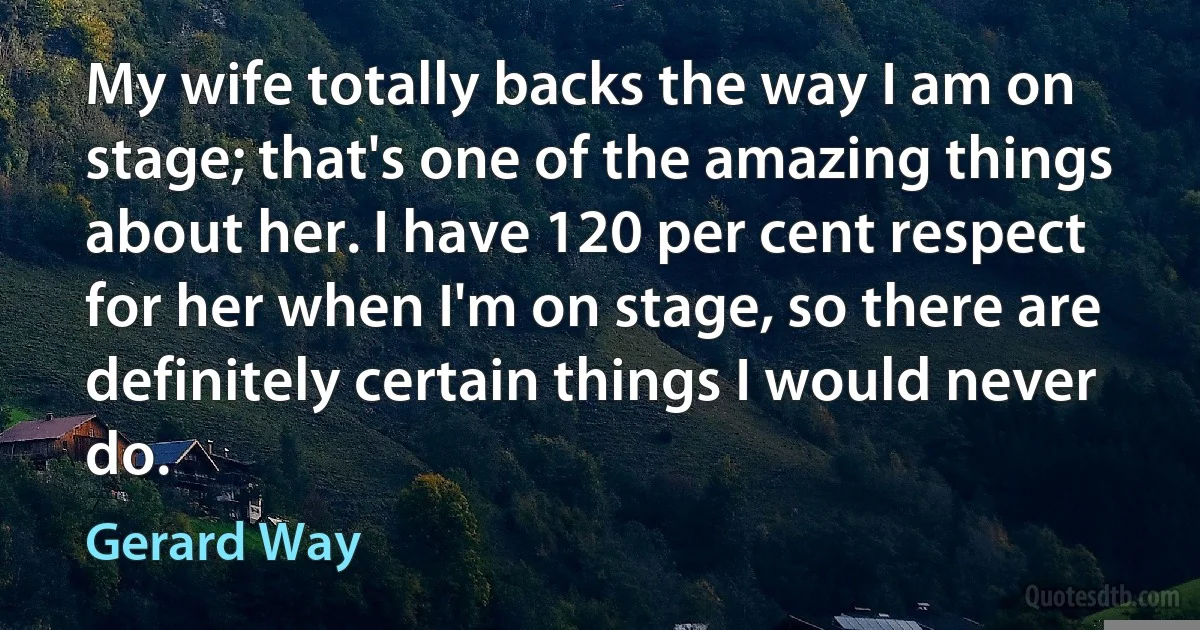 My wife totally backs the way I am on stage; that's one of the amazing things about her. I have 120 per cent respect for her when I'm on stage, so there are definitely certain things I would never do. (Gerard Way)