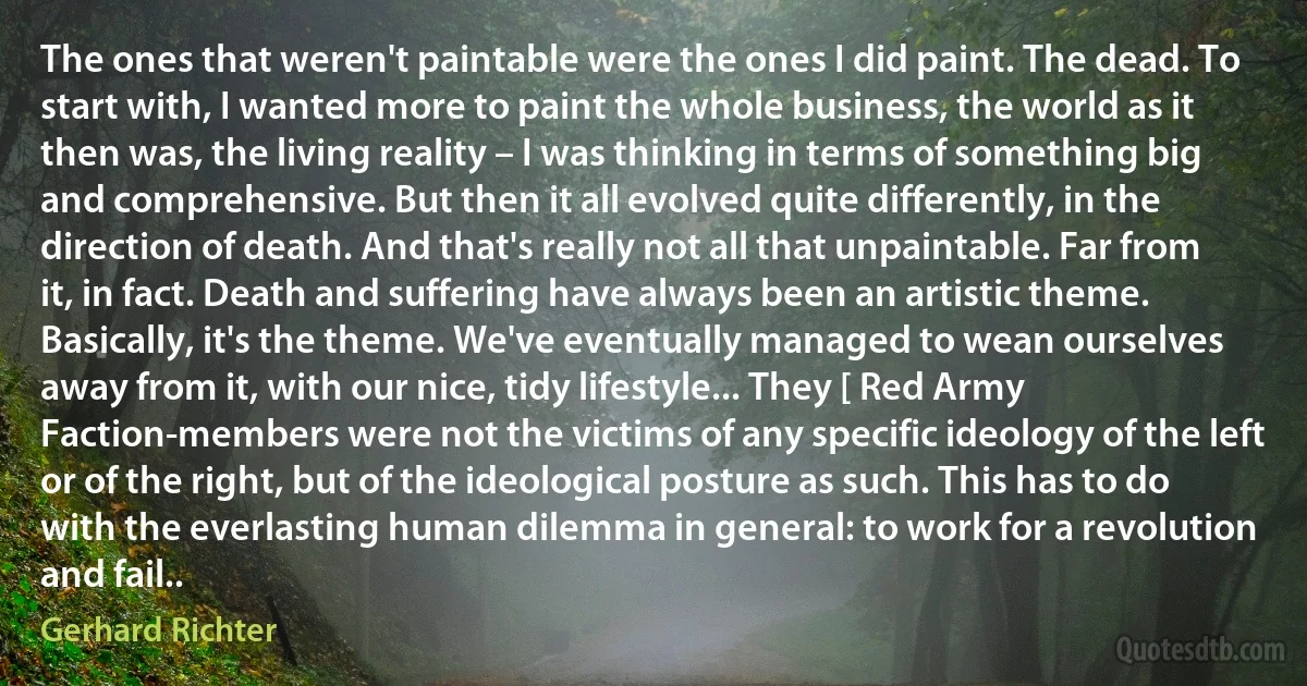 The ones that weren't paintable were the ones I did paint. The dead. To start with, I wanted more to paint the whole business, the world as it then was, the living reality – I was thinking in terms of something big and comprehensive. But then it all evolved quite differently, in the direction of death. And that's really not all that unpaintable. Far from it, in fact. Death and suffering have always been an artistic theme. Basically, it's the theme. We've eventually managed to wean ourselves away from it, with our nice, tidy lifestyle... They [ Red Army Faction-members were not the victims of any specific ideology of the left or of the right, but of the ideological posture as such. This has to do with the everlasting human dilemma in general: to work for a revolution and fail.. (Gerhard Richter)