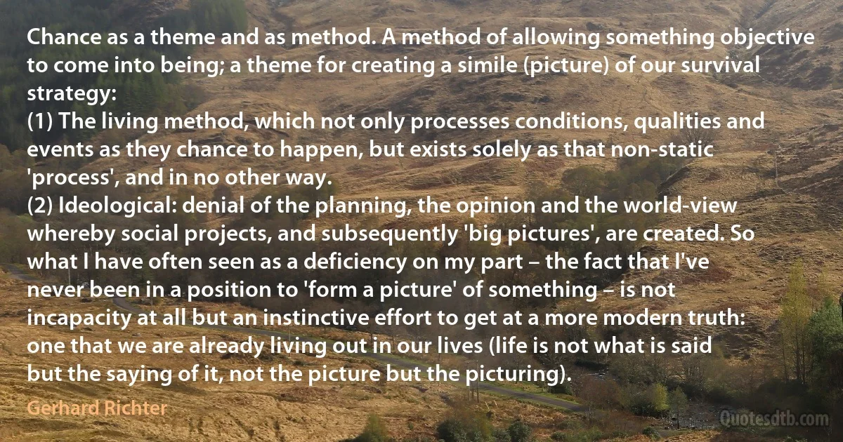 Chance as a theme and as method. A method of allowing something objective to come into being; a theme for creating a simile (picture) of our survival strategy:
(1) The living method, which not only processes conditions, qualities and events as they chance to happen, but exists solely as that non-static 'process', and in no other way.
(2) Ideological: denial of the planning, the opinion and the world-view whereby social projects, and subsequently 'big pictures', are created. So what I have often seen as a deficiency on my part – the fact that I've never been in a position to 'form a picture' of something – is not incapacity at all but an instinctive effort to get at a more modern truth: one that we are already living out in our lives (life is not what is said but the saying of it, not the picture but the picturing). (Gerhard Richter)