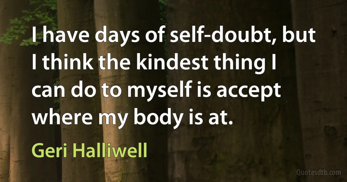 I have days of self-doubt, but I think the kindest thing I can do to myself is accept where my body is at. (Geri Halliwell)