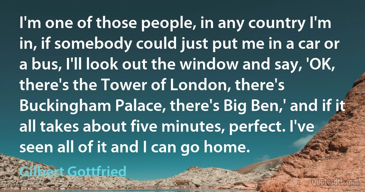 I'm one of those people, in any country I'm in, if somebody could just put me in a car or a bus, I'll look out the window and say, 'OK, there's the Tower of London, there's Buckingham Palace, there's Big Ben,' and if it all takes about five minutes, perfect. I've seen all of it and I can go home. (Gilbert Gottfried)