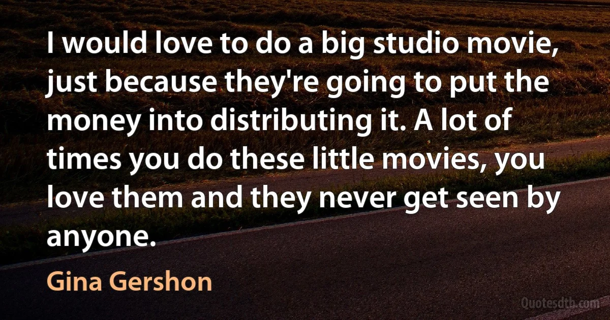 I would love to do a big studio movie, just because they're going to put the money into distributing it. A lot of times you do these little movies, you love them and they never get seen by anyone. (Gina Gershon)