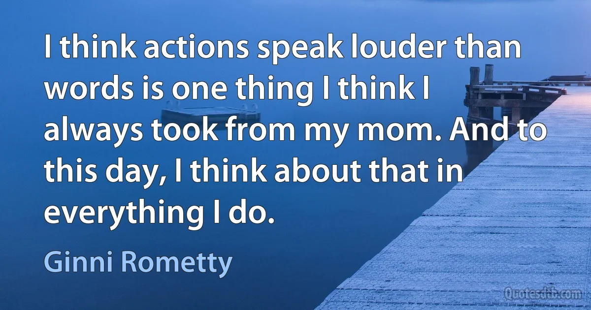 I think actions speak louder than words is one thing I think I always took from my mom. And to this day, I think about that in everything I do. (Ginni Rometty)