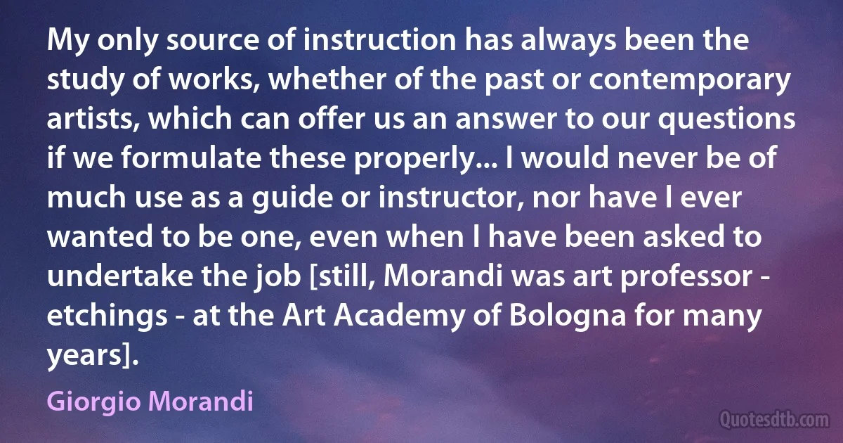 My only source of instruction has always been the study of works, whether of the past or contemporary artists, which can offer us an answer to our questions if we formulate these properly... I would never be of much use as a guide or instructor, nor have I ever wanted to be one, even when I have been asked to undertake the job [still, Morandi was art professor - etchings - at the Art Academy of Bologna for many years]. (Giorgio Morandi)