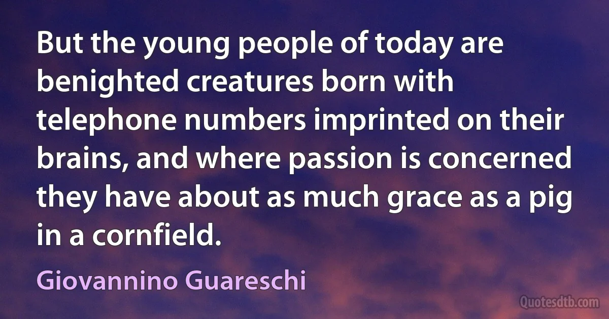 But the young people of today are benighted creatures born with telephone numbers imprinted on their brains, and where passion is concerned they have about as much grace as a pig in a cornfield. (Giovannino Guareschi)