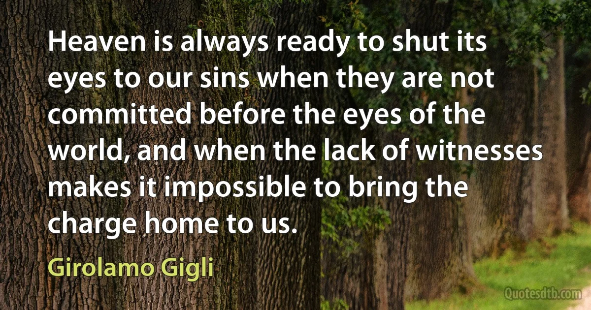 Heaven is always ready to shut its eyes to our sins when they are not committed before the eyes of the world, and when the lack of witnesses makes it impossible to bring the charge home to us. (Girolamo Gigli)