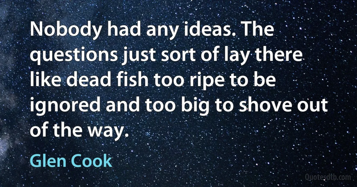 Nobody had any ideas. The questions just sort of lay there like dead fish too ripe to be ignored and too big to shove out of the way. (Glen Cook)