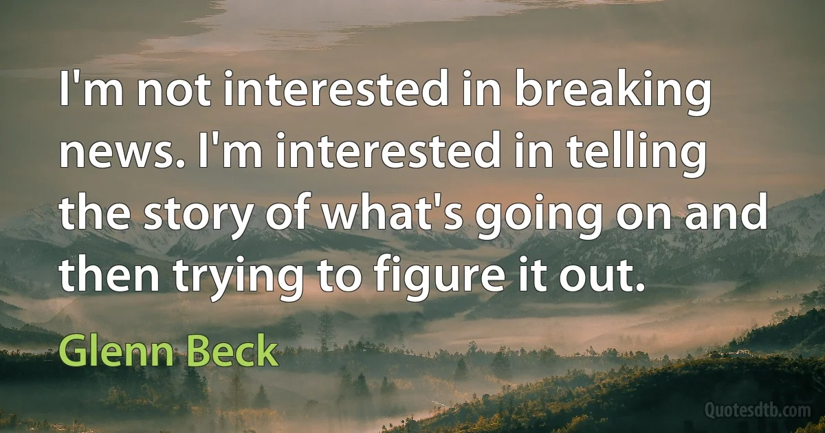 I'm not interested in breaking news. I'm interested in telling the story of what's going on and then trying to figure it out. (Glenn Beck)