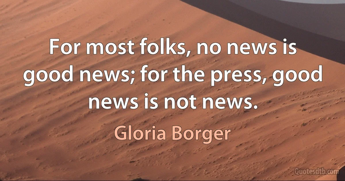 For most folks, no news is good news; for the press, good news is not news. (Gloria Borger)