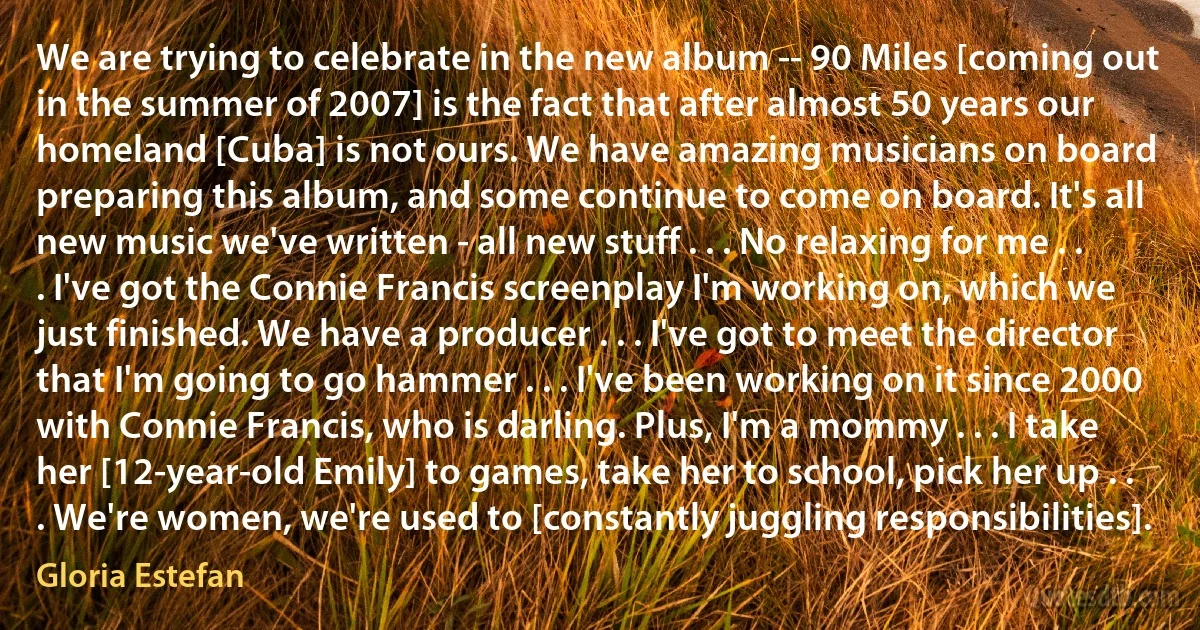 We are trying to celebrate in the new album -- 90 Miles [coming out in the summer of 2007] is the fact that after almost 50 years our homeland [Cuba] is not ours. We have amazing musicians on board preparing this album, and some continue to come on board. It's all new music we've written - all new stuff . . . No relaxing for me . . . I've got the Connie Francis screenplay I'm working on, which we just finished. We have a producer . . . I've got to meet the director that I'm going to go hammer . . . I've been working on it since 2000 with Connie Francis, who is darling. Plus, I'm a mommy . . . I take her [12-year-old Emily] to games, take her to school, pick her up . . . We're women, we're used to [constantly juggling responsibilities]. (Gloria Estefan)