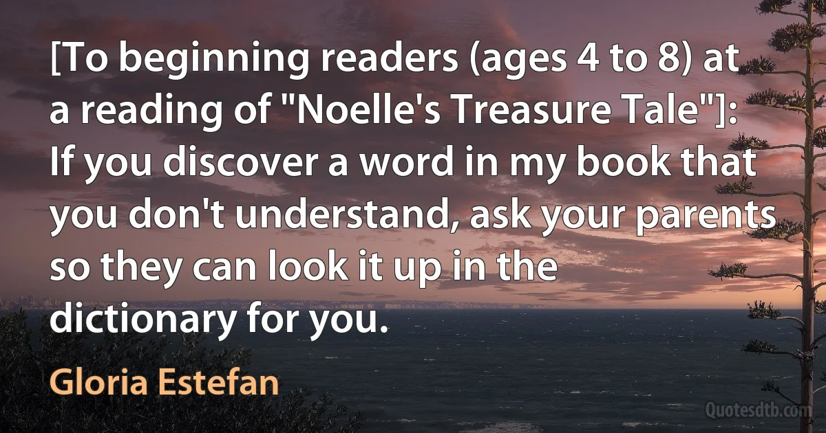 [To beginning readers (ages 4 to 8) at a reading of "Noelle's Treasure Tale"]: If you discover a word in my book that you don't understand, ask your parents so they can look it up in the dictionary for you. (Gloria Estefan)