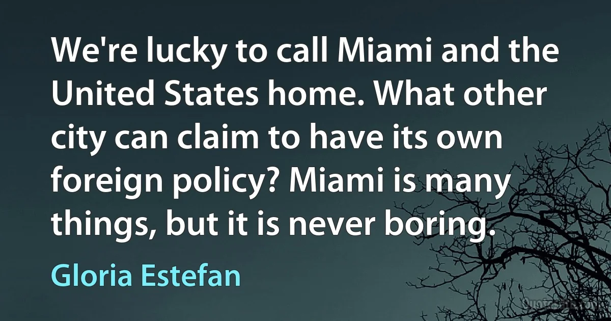 We're lucky to call Miami and the United States home. What other city can claim to have its own foreign policy? Miami is many things, but it is never boring. (Gloria Estefan)