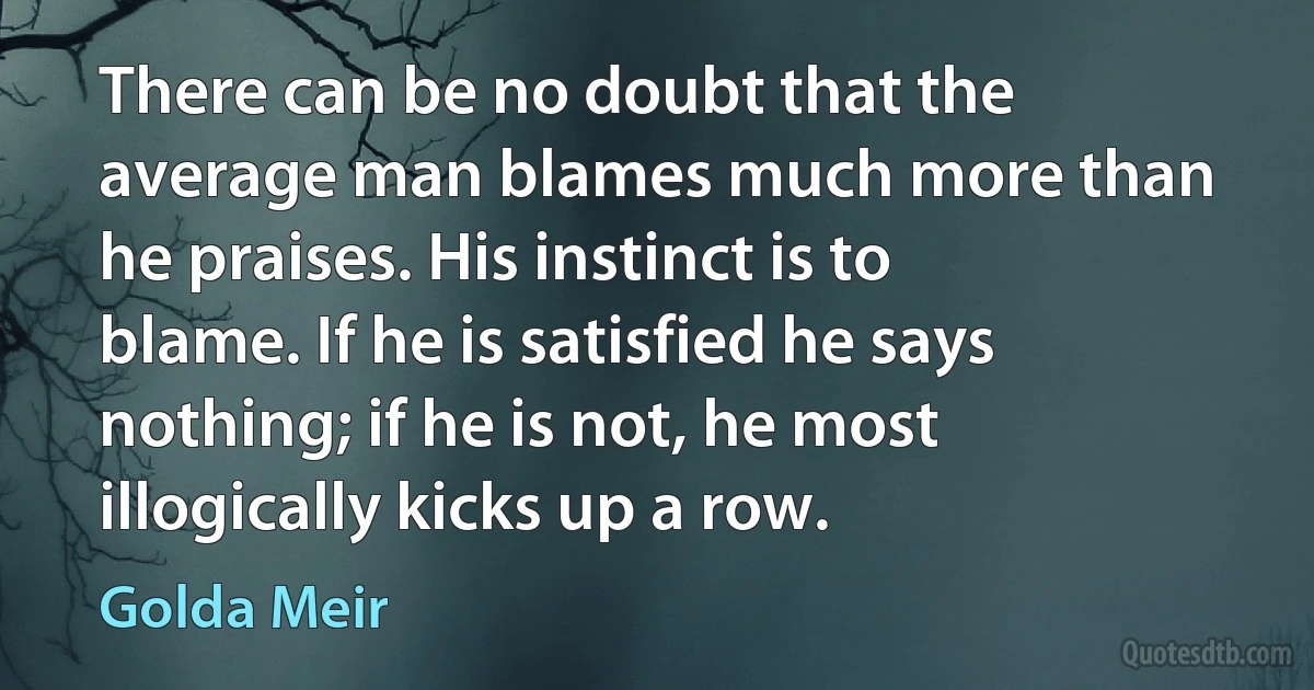 There can be no doubt that the average man blames much more than he praises. His instinct is to blame. If he is satisfied he says nothing; if he is not, he most illogically kicks up a row. (Golda Meir)