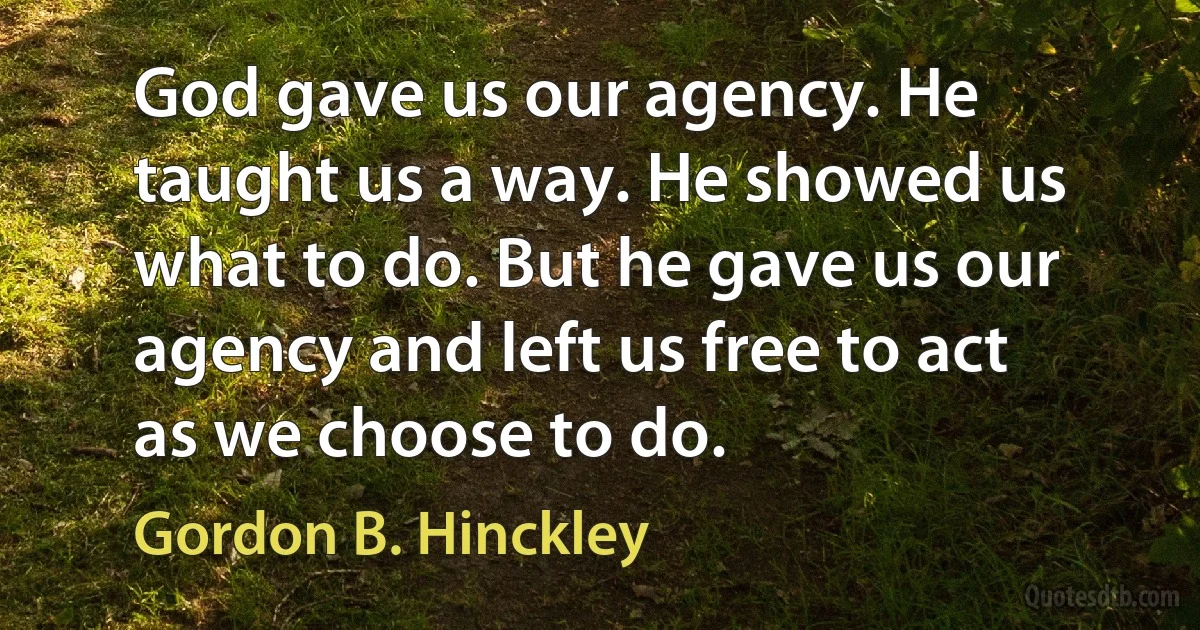 God gave us our agency. He taught us a way. He showed us what to do. But he gave us our agency and left us free to act as we choose to do. (Gordon B. Hinckley)