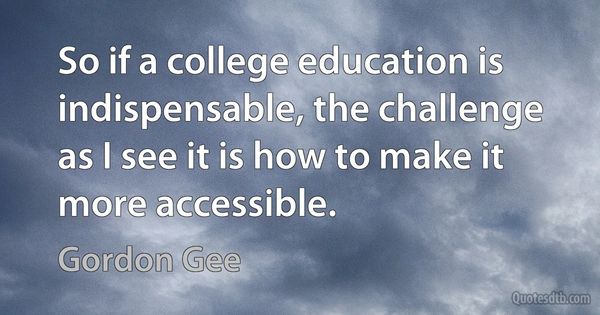 So if a college education is indispensable, the challenge as I see it is how to make it more accessible. (Gordon Gee)