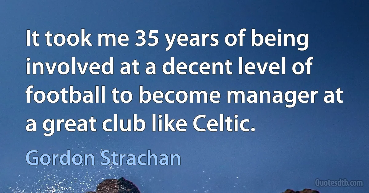 It took me 35 years of being involved at a decent level of football to become manager at a great club like Celtic. (Gordon Strachan)