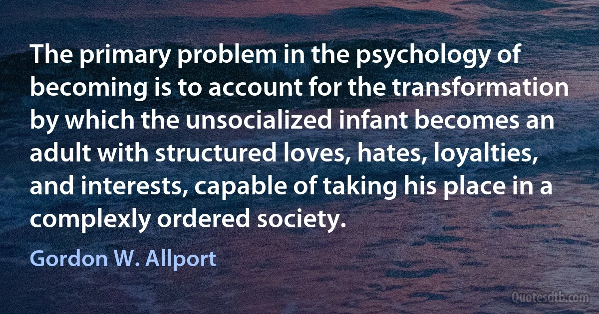 The primary problem in the psychology of becoming is to account for the transformation by which the unsocialized infant becomes an adult with structured loves, hates, loyalties, and interests, capable of taking his place in a complexly ordered society. (Gordon W. Allport)