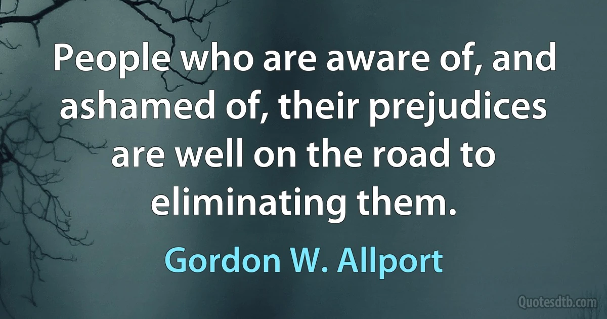 People who are aware of, and ashamed of, their prejudices are well on the road to eliminating them. (Gordon W. Allport)