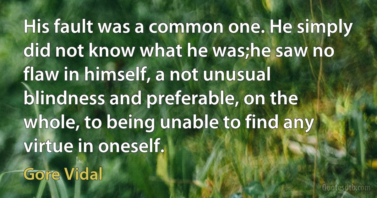 His fault was a common one. He simply did not know what he was;he saw no flaw in himself, a not unusual blindness and preferable, on the whole, to being unable to find any virtue in oneself. (Gore Vidal)