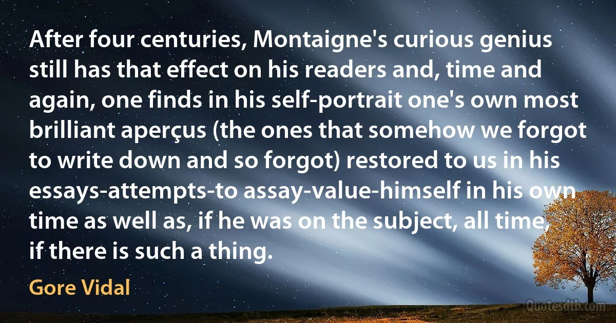 After four centuries, Montaigne's curious genius still has that effect on his readers and, time and again, one finds in his self-portrait one's own most brilliant aperçus (the ones that somehow we forgot to write down and so forgot) restored to us in his essays-attempts-to assay-value-himself in his own time as well as, if he was on the subject, all time, if there is such a thing. (Gore Vidal)