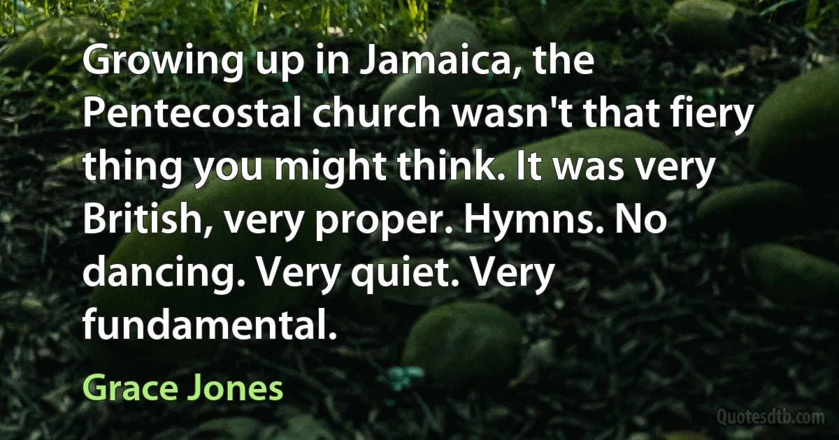 Growing up in Jamaica, the Pentecostal church wasn't that fiery thing you might think. It was very British, very proper. Hymns. No dancing. Very quiet. Very fundamental. (Grace Jones)