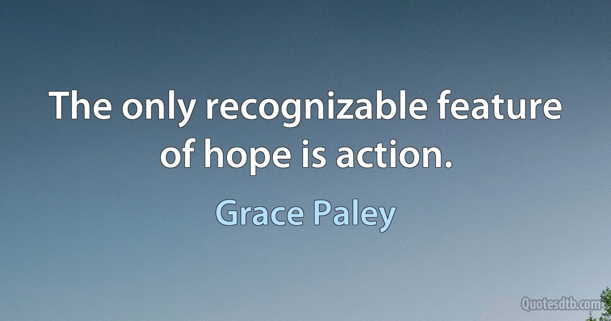 The only recognizable feature of hope is action. (Grace Paley)