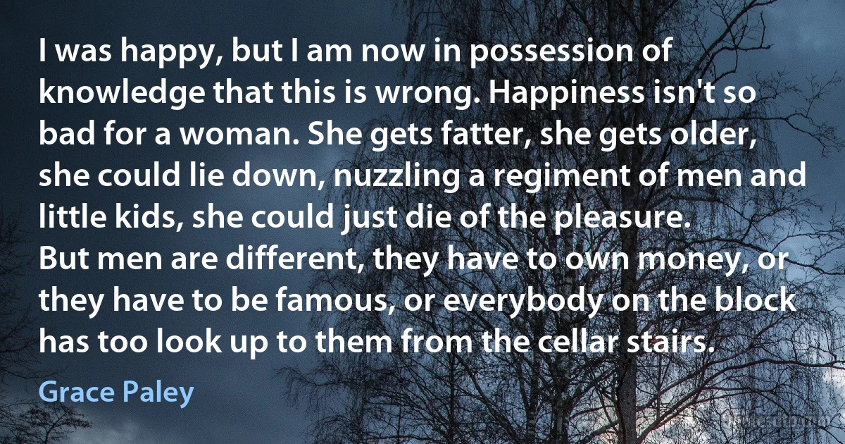 I was happy, but I am now in possession of knowledge that this is wrong. Happiness isn't so bad for a woman. She gets fatter, she gets older, she could lie down, nuzzling a regiment of men and little kids, she could just die of the pleasure. But men are different, they have to own money, or they have to be famous, or everybody on the block has too look up to them from the cellar stairs. (Grace Paley)