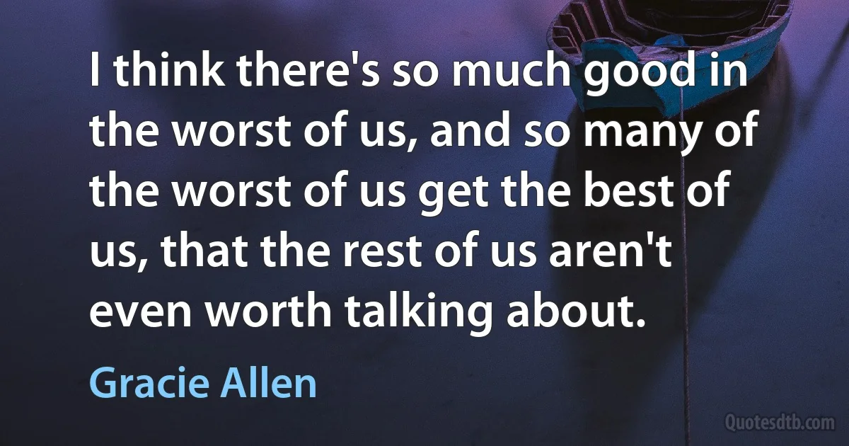 I think there's so much good in the worst of us, and so many of the worst of us get the best of us, that the rest of us aren't even worth talking about. (Gracie Allen)