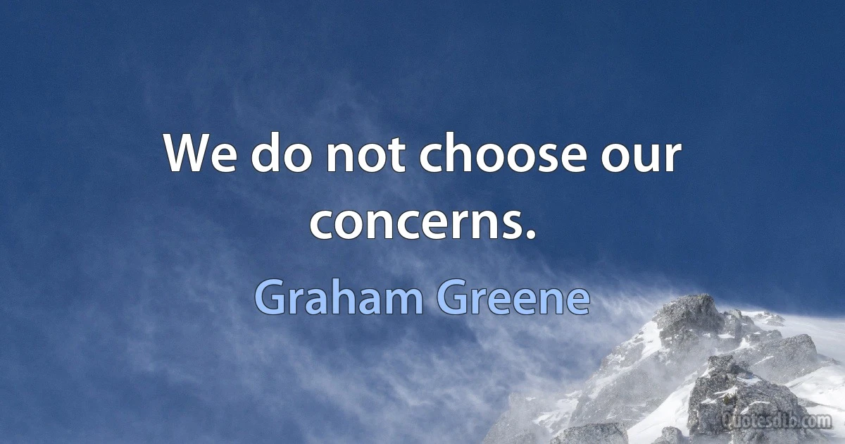 We do not choose our concerns. (Graham Greene)