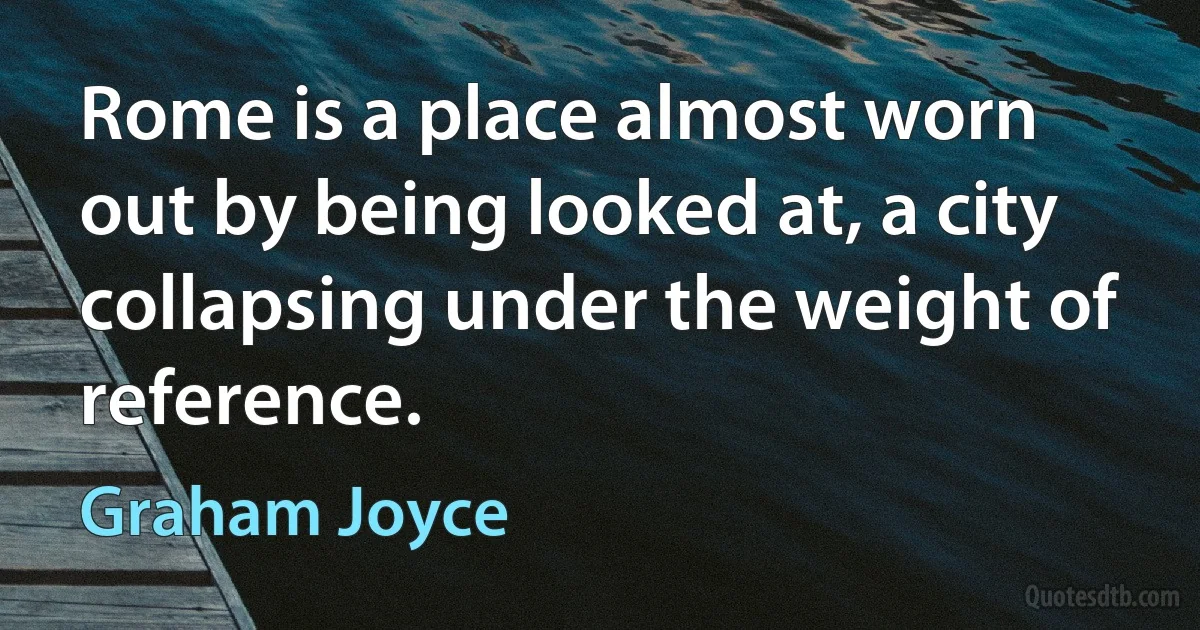 Rome is a place almost worn out by being looked at, a city collapsing under the weight of reference. (Graham Joyce)