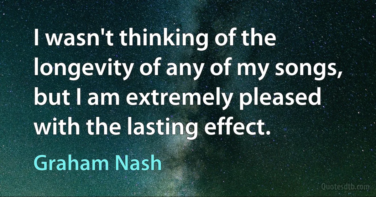 I wasn't thinking of the longevity of any of my songs, but I am extremely pleased with the lasting effect. (Graham Nash)