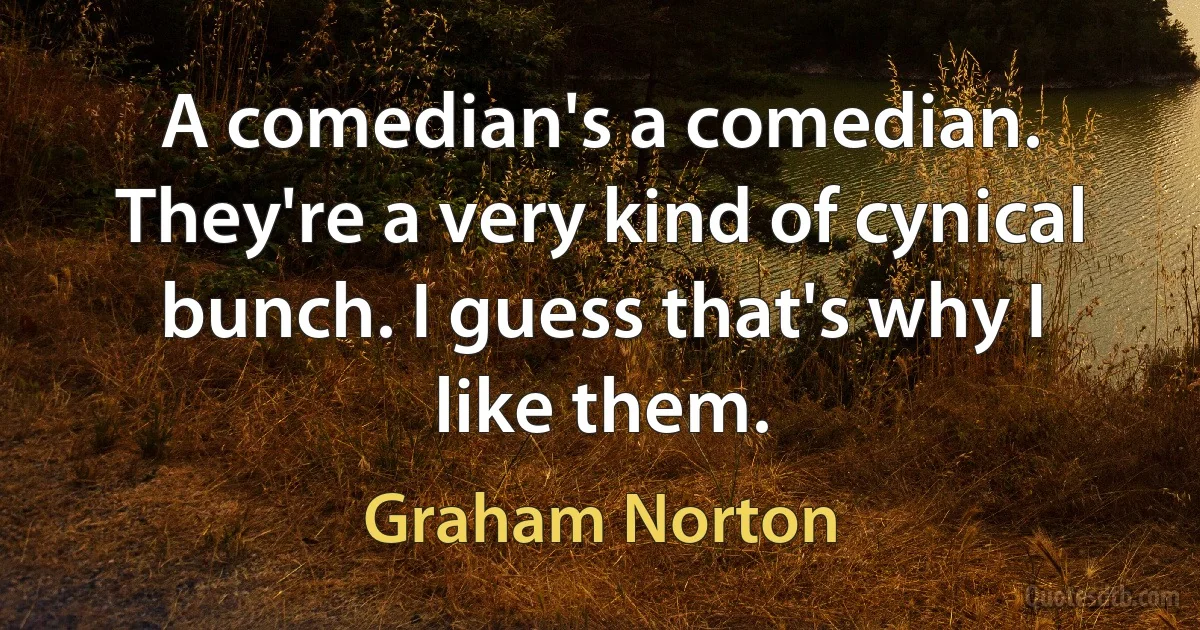 A comedian's a comedian. They're a very kind of cynical bunch. I guess that's why I like them. (Graham Norton)