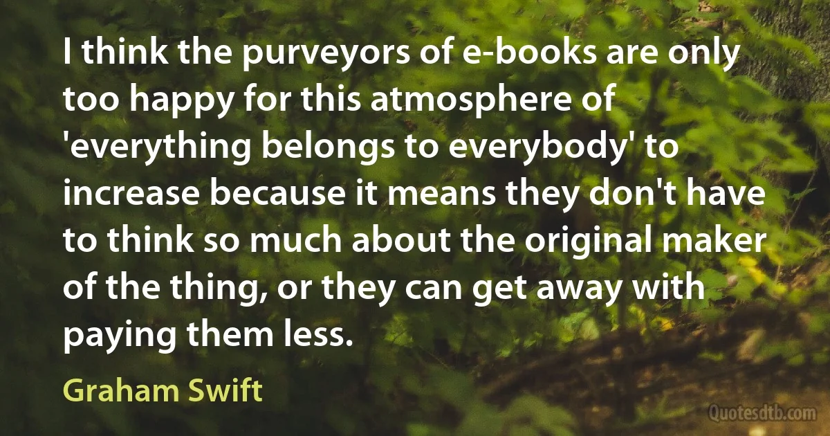 I think the purveyors of e-books are only too happy for this atmosphere of 'everything belongs to everybody' to increase because it means they don't have to think so much about the original maker of the thing, or they can get away with paying them less. (Graham Swift)