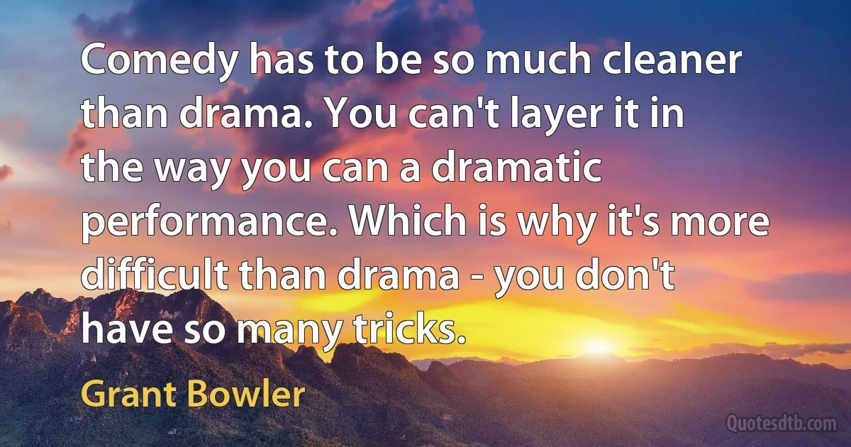 Comedy has to be so much cleaner than drama. You can't layer it in the way you can a dramatic performance. Which is why it's more difficult than drama - you don't have so many tricks. (Grant Bowler)