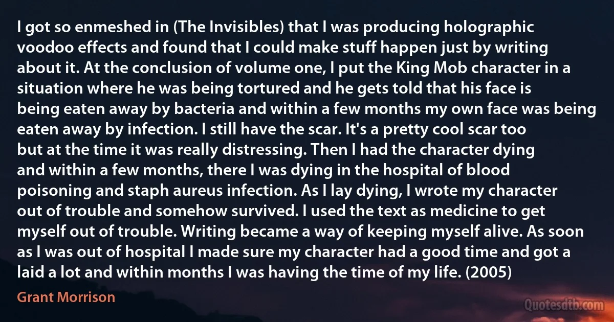 I got so enmeshed in (The Invisibles) that I was producing holographic voodoo effects and found that I could make stuff happen just by writing about it. At the conclusion of volume one, I put the King Mob character in a situation where he was being tortured and he gets told that his face is being eaten away by bacteria and within a few months my own face was being eaten away by infection. I still have the scar. It's a pretty cool scar too but at the time it was really distressing. Then I had the character dying and within a few months, there I was dying in the hospital of blood poisoning and staph aureus infection. As I lay dying, I wrote my character out of trouble and somehow survived. I used the text as medicine to get myself out of trouble. Writing became a way of keeping myself alive. As soon as I was out of hospital I made sure my character had a good time and got a laid a lot and within months I was having the time of my life. (2005) (Grant Morrison)